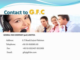 Contact to G.F.C
GENRAL FAN COMPANY (pvt) LIMITED.
Address: G.T.Road,Gujrat-Pakistan
Telephone: +92-53-3520301-03
Fax: +92-53-3521427-3515303
Email: gfc@gfcfan.com
 