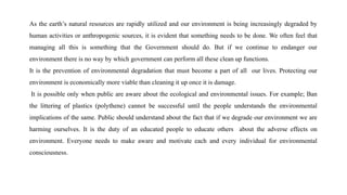 As the earth’s natural resources are rapidly utilized and our environment is being increasingly degraded by
human activities or anthropogenic sources, it is evident that something needs to be done. We often feel that
managing all this is something that the Government should do. But if we continue to endanger our
environment there is no way by which government can perform all these clean up functions.
It is the prevention of environmental degradation that must become a part of all our lives. Protecting our
environment is economically more viable than cleaning it up once it is damage.
It is possible only when public are aware about the ecological and environmental issues. For example; Ban
the littering of plastics (polythene) cannot be successful until the people understands the environmental
implications of the same. Public should understand about the fact that if we degrade our environment we are
harming ourselves. It is the duty of an educated people to educate others about the adverse effects on
environment. Everyone needs to make aware and motivate each and every individual for environmental
consciousness.
 