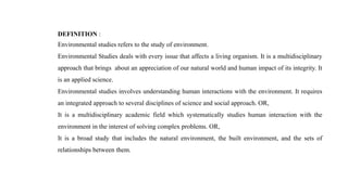 DEFINITION :
Environmental studies refers to the study of environment.
Environmental Studies deals with every issue that affects a living organism. It is a multidisciplinary
approach that brings about an appreciation of our natural world and human impact of its integrity. It
is an applied science.
Environmental studies involves understanding human interactions with the environment. It requires
an integrated approach to several disciplines of science and social approach. OR,
It is a multidisciplinary academic field which systematically studies human interaction with the
environment in the interest of solving complex problems. OR,
It is a broad study that includes the natural environment, the built environment, and the sets of
relationships between them.
 