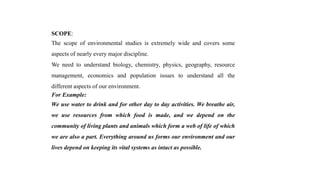 SCOPE:
The scope of environmental studies is extremely wide and covers some
aspects of nearly every major discipline.
We need to understand biology, chemistry, physics, geography, resource
management, economics and population issues to understand all the
different aspects of our environment.
For Example:
We use water to drink and for other day to day activities. We breathe air,
we use resources from which food is made, and we depend on the
community of living plants and animals which form a web of life of which
we are also a part. Everything around us forms our environment and our
lives depend on keeping its vital systems as intact as possible.
 