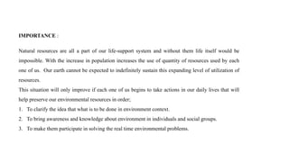 IMPORTANCE :
Natural resources are all a part of our life-support system and without them life itself would be
impossible. With the increase in population increases the use of quantity of resources used by each
one of us. Our earth cannot be expected to indefinitely sustain this expanding level of utilization of
resources.
This situation will only improve if each one of us begins to take actions in our daily lives that will
help preserve our environmental resources in order;
1. To clarify the idea that what is to be done in environment context.
2. To bring awareness and knowledge about environment in individuals and social groups.
3. To make them participate in solving the real time environmental problems.
 