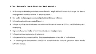 SOME IMPORTANCE OF ENVIRONMENTAL STUDIES:
1. By learning the knowledge of environmental studies people will understand the concept “the need of
development without destruction of the environment.”
2. It is useful in checking environmental pollution and related solutions.
3. It helps in maintaining ecological balances.
4. It helps to gain skills to assess the environmental impact of human activities. It will help to protect
biodiversity.
5. It gives us basic knowledge of environment and associated problems
6. It helps to achieve sustainable development.
7. It helps to educate people regarding their duties towards the protection of environment.
8. The knowledge of environmental science will be applied to the study of agriculture which will be
helpful to farmers.
 