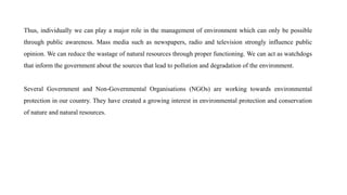 Thus, individually we can play a major role in the management of environment which can only be possible
through public awareness. Mass media such as newspapers, radio and television strongly influence public
opinion. We can reduce the wastage of natural resources through proper functioning. We can act as watchdogs
that inform the government about the sources that lead to pollution and degradation of the environment.
Several Government and Non-Governmental Organisations (NGOs) are working towards environmental
protection in our country. They have created a growing interest in environmental protection and conservation
of nature and natural resources.
 