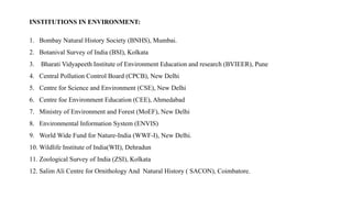 INSTITUTIONS IN ENVIRONMENT:
1. Bombay Natural History Society (BNHS), Mumbai.
2. Botanival Survey of India (BSI), Kolkata
3. Bharati Vidyapeeth Institute of Environment Education and research (BVIEER), Pune
4. Central Pollution Control Board (CPCB), New Delhi
5. Centre for Science and Environment (CSE), New Delhi
6. Centre foe Environment Education (CEE), Ahmedabad
7. Ministry of Environment and Forest (MoEF), New Delhi
8. Environmental Information System (ENVIS)
9. World Wide Fund for Nature-India (WWF-I), New Delhi.
10. Wildlife Institute of India(WII), Dehradun
11. Zoological Survey of India (ZSI), Kolkata
12. Salim Ali Centre for Ornithology And Natural History ( SACON), Coimbatore.
 