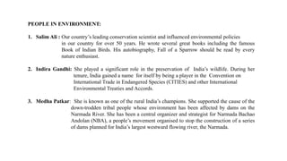 PEOPLE IN ENVIRONMENT:
1. Salim Ali : Our country’s leading conservation scientist and influenced environmental policies
in our country for over 50 years. He wrote several great books including the famous
Book of Indian Birds. His autobiography, Fall of a Sparrow should be read by every
nature enthusiast.
2. Indira Gandhi: She played a significant role in the preservation of India’s wildlife. During her
tenure, India gained a name for itself by being a player in the Convention on
International Trade in Endangered Species (CITIES) and other International
Environmental Treaties and Accords.
3. Medha Patkar: She is known as one of the rural India’s champions. She supported the cause of the
down-trodden tribal people whose environment has been affected by dams on the
Narmada River. She has been a central organizer and strategist for Narmada Bachao
Andolan (NBA), a people’s movement organised to stop the construction of a series
of dams planned for India’s largest westward flowing river, the Narmada.
 
