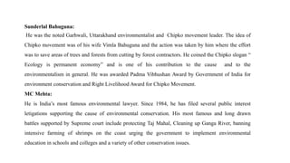 Sunderlal Bahuguna:
He was the noted Garhwali, Uttarakhand environmentalist and Chipko movement leader. The idea of
Chipko movement was of his wife Vimla Bahuguna and the action was taken by him where the effort
was to save areas of trees and forests from cutting by forest contractors. He coined the Chipko slogan “
Ecology is permanent economy” and is one of his contribution to the cause and to the
environmentalism in general. He was awarded Padma Vibhushan Award by Government of India for
environment conservation and Right Livelihood Award for Chipko Movement.
MC Mehta:
He is India’s most famous environmental lawyer. Since 1984, he has filed several public interest
letigations supporting the cause of environmental conservation. His most famous and long drawn
battles supported by Supreme court include protecting Taj Mahal, Cleaning up Ganga River, banning
intensive farming of shrimps on the coast urging the government to implement environmental
education in schools and colleges and a variety of other conservation issues.
 