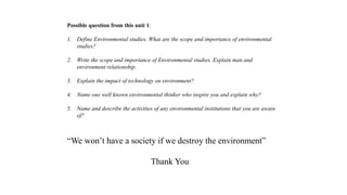 “We won’t have a society if we destroy the environment”
Thank You
Possible question from this unit 1:
1. Define Environmental studies. What are the scope and importance of environmental
studies?
2. Write the scope and importance of Environmental studies. Explain man and
environment relationship.
3. Explain the impact of technology on environment?
4. Name one well known environmental thinker who inspire you and explain why?
5. Name and describe the activities of any environmental institutions that you are aware
of?
 