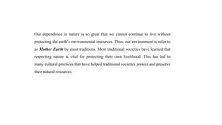 Our dependence in nature is so great that we cannot continue to live without
protecting the earth’s environmental resources. Thus, our environment is refer to
as Mother Earth by most traditions. Most traditional societies have learned that
respecting nature is vital for protecting their own livelihood. This has led to
many cultural practices that have helped traditional societies protect and preserve
their natural resources.
 