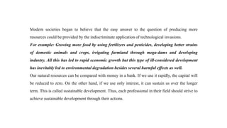 Modern societies began to believe that the easy answer to the question of producing more
resources could be provided by the indiscriminate application of technological invasions.
For example: Growing more food by using fertilizers and pesticides, developing better strains
of domestic animals and crops, irrigating farmland through mega-dams and developing
industry. All this has led to rapid economic growth but this type of ill-considered development
has inevitably led to environmental degradation besides several harmful effects as well.
Our natural resources can be compared with money in a bank. If we use it rapidly, the capital will
be reduced to zero. On the other hand, if we use only interest, it can sustain us over the longer
term. This is called sustainable development. Thus, each professional in their field should strive to
achieve sustainable development through their actions.
 