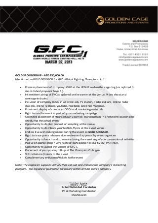 GOLD SPONSORSHIP - AED 250,000.00
Mentioned as GOLD SPONSOR for GFC - Global Fighting Championship 1
• Premier placement of company LOGO at the VENUE and on the cage ring ( as referred to
the attached proposal Page 6 ).
• Intermittent airing of TVC ads played on the screen at the venue. Video shoot and
coverage included.
• Inclusion of company LOGO in all event ads, TV station, Radio stations, Online radio
stations, online -website, youtube, facebook and print materials.
• Prominent display of company LOGO in all marketing materials.
• Right to use the event as part of your marketing campaign.
• Unlimited placement of your company banner, teardrop flags in prominent locations on-
site during the actual event.
• Opportunity to display product or sampling at the venue.
• Opportunity to distribute your leaflets/flyers at the event venue.
• Endless live acknowledgement during the event as GOLD SPONSOR.
• Right to issue press releases after review and approval by event organizer.
• Opportunity to launch and culminate during the event any of your promotional activities.
• Plaque of appreciation / Certificate of participation as our EVENT PARTNER.
• Opportunity to award the winner of GFC 1.
• Placement of your poster/roll-up at The Champion Club gym.
• VIP invitations/tickets to the event
• Complimentary invitations/tickets to the event
Note: The organizer supports activity that will suit and enhance the company’s marketing
program. The organizer guarantee Exclusivity within certain service category.
Juliet Natividad Cacabelos
PR & Marketing Coordinator
0502961234
Juliet Natz
 