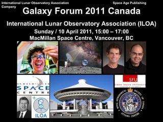 International Lunar Observatory Association   Space Age Publishing Company Galaxy Forum 2011 Canada International Lunar Observatory Association (ILOA) Sunday / 10 April 2011, 15:00 – 17:00 MacMillan Space Centre, Vancouver, BC 