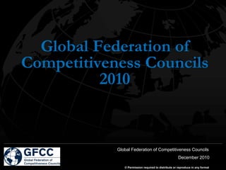 Global Federation of
Competitiveness Councils
          2010


            Global Federation of Competitiveness Councils
                                                      December 2010

               © Permission required to distribute or reproduce in any format
 