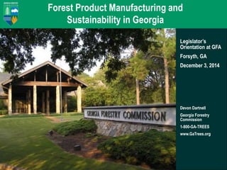 Forest Product Manufacturing and 
Sustainability in Georgia 
Legislator’s 
Orientation at GFA 
Forsyth, GA 
December 3, 2014 
Devon Dartnell 
Georgia Forestry 
Commission 
1-800-GA-TREES 
www.GaTrees.org 
 
