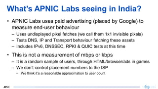 2
2
What’s APNIC Labs seeing in India?
• APNIC Labs uses paid advertising (placed by Google) to
measure end-user behaviour...