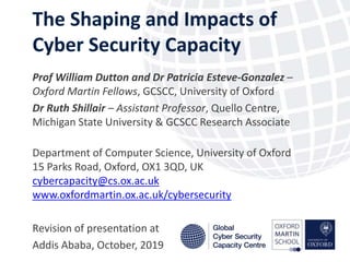 The Shaping and Impacts of
Cyber Security Capacity
October 2017
Prof William Dutton and Dr Patricia Esteve-Gonzalez –
Oxford Martin Fellows, GCSCC, University of Oxford
Dr Ruth Shillair – Assistant Professor, Quello Centre,
Michigan State University & GCSCC Research Associate
Department of Computer Science, University of Oxford
15 Parks Road, Oxford, OX1 3QD, UK
cybercapacity@cs.ox.ac.uk
www.oxfordmartin.ox.ac.uk/cybersecurity
Revision of presentation at
Addis Ababa, October, 2019
 