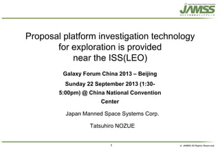 1
Proposal platform investigation technology
for exploration is provided
near the ISS(LEO)
Japan Manned Space Systems Corp.
Tatsuhiro NOZUE
Galaxy Forum China 2013 – Beijing
Sunday 22 September 2013 (1:30-
5:00pm) @ China National Convention
Center
 