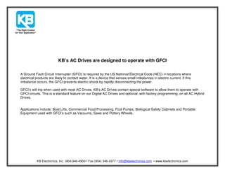 KB’s AC Drives are designed to operate with GFCI

A Ground Fault Circuit Interrupter (GFCI) is required by the US National Electrical Code (NEC) in locations where
electrical products are likely to contact water. It is a device that senses small imbalances in electric current. If this
imbalance occurs, the GFCI prevents electric shock by rapidly disconnecting the power.

GFCI’s will trip when used with most AC Drives. KB’s AC Drives contain special software to allow them to operate with
GFCI circuits. This is a standard feature on our Digital AC Drives and optional, with factory programming, on all AC Hybrid
Drives.


Applications include: Boat Lifts, Commercial Food Processing, Pool Pumps, Biological Safety Cabinets and Portable
Equipment used with GFCI’s such as Vacuums, Saws and Pottery Wheels.




           KB Electronics, Inc. (954)346-4900 • Fax (954) 346-3377 • info@kbelectronics.com • www.kbelectronics.com
 