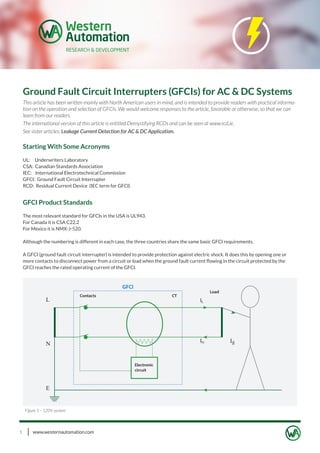 www.westernautomation.com1
Ground Fault Circuit Interrupters (GFCIs) for AC & DC Systems
This article has been written mainly with North American users in mind, and is intended to provide readers with practical informa-
tion on the operation and selection of GFCIs. We would welcome responses to the article, favorable or otherwise, so that we can
learn from our readers.
The international version of this article is entitled Demystifying RCDs and can be seen at www.rcd.ie.
See sister articles: Leakage Current Detection for AC & DC Application.
Starting With Some Acronyms
UL: Underwriters Laboratory
CSA: Canadian Standards Association
IEC: International Electrotechnical Commission
GFCI: Ground Fault Circuit Interrupter
RCD: Residual Current Device (IEC term for GFCI)
GFCI Product Standards
The most relevant standard for GFCIs in the USA is UL943.
For Canada it is CSA C22.2
For Mexico it is NMX-J-520.
Although the numbering is different in each case, the three countries share the same basic GFCI requirements.
A GFCI (ground fault circuit interrupter) is intended to provide protection against electric shock. It does this by opening one or
more contacts to disconnect power from a circuit or load when the ground fault current ﬂowing in the circuit protected by the
GFCI reaches the rated operating current of the GFCI.
Figure 1 – 120V system
 