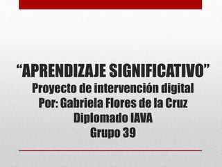 “APRENDIZAJE SIGNIFICATIVO”
Proyecto de intervención digital
Por: Gabriela Flores de la Cruz
Diplomado IAVA
Grupo 39
 