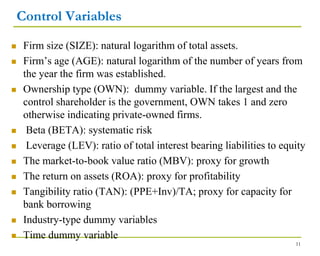 Control Variables
 Firm size (SIZE): natural logarithm of total assets.
 Firm’s age (AGE): natural logarithm of the number of years from
the year the firm was established.
 Ownership type (OWN): dummy variable. If the largest and the
control shareholder is the government, OWN takes 1 and zero
otherwise indicating private-owned firms.
 Beta (BETA): systematic risk
 Leverage (LEV): ratio of total interest bearing liabilities to equity
 The market-to-book value ratio (MBV): proxy for growth
 The return on assets (ROA): proxy for profitability
 Tangibility ratio (TAN): (PPE+Inv)/TA; proxy for capacity for
bank borrowing
 Industry-type dummy variables
 Time dummy variable
11
 