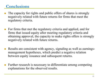 Conclusions
 The capacity for rights and public offers of shares is strongly
negatively related with future returns for firms that meet the
regulatory criteria.
 For firms that met the regulatory criteria and applied, and for
firms that issued equity after meeting regulatory criteria and
obtaining approval, the capacity to make rights offers is strongly
negatively related with future returns.
 Results are consistent with agency, signaling as well as earnings-
management hypotheses, which predict a negative relation
between equity issuance and subsequent returns.
 Further research is necessary to differentiate among competing
explanations for the observed results.
15
 