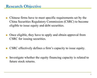 Research Objective
 Chinese firms have to meet specific requirements set by the
China Securities Regulatory Commission (CSRC) to become
eligible to issue equity and debt securities.
 Once eligible, they have to apply and obtain approval from
CSRC for issuing securities.
 CSRC effectively defines a firm’s capacity to issue equity.
 Investigate whether the equity financing capacity is related to
future stock returns.
2
 