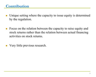 Contribution
 Unique setting where the capacity to issue equity is determined
by the regulation.
 Focus on the relation between the capacity to raise equity and
stock returns rather than the relation between actual financing
activities on stock returns.
 Very little previous research.
3
 
