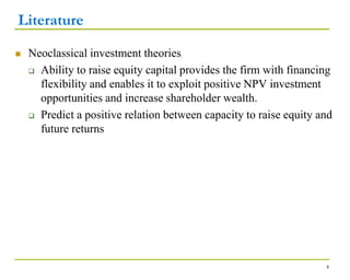 Literature
 Neoclassical investment theories
 Ability to raise equity capital provides the firm with financing
flexibility and enables it to exploit positive NPV investment
opportunities and increase shareholder wealth.
 Predict a positive relation between capacity to raise equity and
future returns
4
 