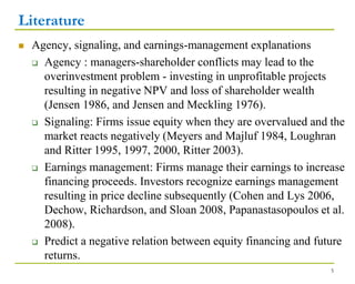 Literature
 Agency, signaling, and earnings-management explanations
 Agency : managers-shareholder conflicts may lead to the
overinvestment problem - investing in unprofitable projects
resulting in negative NPV and loss of shareholder wealth
(Jensen 1986, and Jensen and Meckling 1976).
 Signaling: Firms issue equity when they are overvalued and the
market reacts negatively (Meyers and Majluf 1984, Loughran
and Ritter 1995, 1997, 2000, Ritter 2003).
 Earnings management: Firms manage their earnings to increase
financing proceeds. Investors recognize earnings management
resulting in price decline subsequently (Cohen and Lys 2006,
Dechow, Richardson, and Sloan 2008, Papanastasopoulos et al.
2008).
 Predict a negative relation between equity financing and future
returns.
5
 