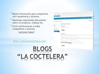 * Reúne información para compartirla
con compañeros y alumnos.
* Mantengo organizadas discusiones
sobre un proyecto, trabajo etc.
* Envío notificaciones a todos
compañeros y alumnos
“SATISFACTORIO”
http://www.lacoctelera.com/
 