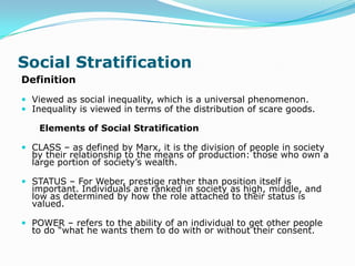 Social Stratification
Definition
 Viewed as social inequality, which is a universal phenomenon.
 Inequality is viewed in terms of the distribution of scare goods.

    Elements of Social Stratification

 CLASS – as defined by Marx, it is the division of people in society
  by their relationship to the means of production: those who own a
  large portion of society’s wealth.

 STATUS – For Weber, prestige rather than position itself is
  important. Individuals are ranked in society as high, middle, and
  low as determined by how the role attached to their status is
  valued.

 POWER – refers to the ability of an individual to get other people
  to do “what he wants them to do with or without their consent.
 
