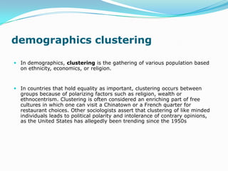 demographics clustering

 In demographics, clustering is the gathering of various population based
  on ethnicity, economics, or religion.


 In countries that hold equality as important, clustering occurs between
  groups because of polarizing factors such as religion, wealth or
  ethnocentrism. Clustering is often considered an enriching part of free
  cultures in which one can visit a Chinatown or a French quarter for
  restaurant choices. Other sociologists assert that clustering of like minded
  individuals leads to political polarity and intolerance of contrary opinions,
  as the United States has allegedly been trending since the 1950s
 