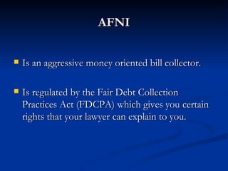 AFNI


   Is an aggressive money oriented bill collector.

   Is regulated by the Fair Debt Collection
    Practices Act (FDCPA) which gives you certain
    rights that your lawyer can explain to you.
 