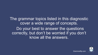 Grammarflip.com
The grammar topics listed in this diagnostic
cover a wide range of concepts.
Do your best to answer the questions
correctly, but don’t be worried if you don’t
know all the answers.
 