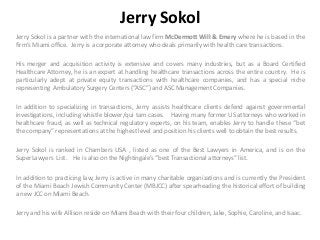 Jerry Sokol
Jerry Sokol is a partner with the international law firm McDermott Will & Emery where he is based in the
firm’s Miami office. Jerry is a corporate attorney who deals primarily with health care transactions.
His merger and acquisition activity is extensive and covers many industries, but as a Board Certified
Healthcare Attorney, he is an expert at handling healthcare transactions across the entire country. He is
particularly adept at private equity transactions with healthcare companies, and has a special niche
representing Ambulatory Surgery Centers (“ASC”) and ASC Management Companies.
In addition to specializing in transactions, Jerry assists healthcare clients defend against governmental
investigations, including whistle blower/qui tam cases. Having many former US attorneys who worked in
healthcare fraud, as well as technical regulatory experts, on his team, enables Jerry to handle these “bet
the company” representations at the highest level and position his clients well to obtain the best results.
Jerry Sokol is ranked in Chambers USA , listed as one of the Best Lawyers in America, and is on the
SuperLawyers List. He is also on the Nightingale’s “best Transactional attorneys” list.
In addition to practicing law, Jerry is active in many charitable organizations and is currently the President
of the Miami Beach Jewish Community Center (MBJCC) after spearheading the historical effort of building
a new JCC on Miami Beach.
Jerry and his wife Allison reside on Miami Beach with their four children, Jake, Sophie, Caroline, and Isaac.
 