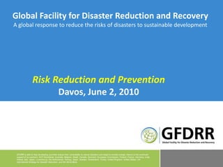 Global Facility for Disaster Reduction and Recovery A global response to reduce the risks of disasters to sustainable development Risk Reduction and Prevention Davos, June 2, 2010 GFDRR is able to help developing countries reduce their vulnerability to natural disasters and adapt to climate change, thanks to the continued support of our partners: ACP Secretariat, Australia, Belgium, Brazil, Canada, Denmark, European Commission, Finland, France, Germany, India, Ireland, Italy, Japan, Luxembourg, the Netherlands, Norway, Spain, Sweden, Switzerland, Turkey, United Kingdom, United States, UN International Strategy for Disaster Reduction, and the World Bank. 