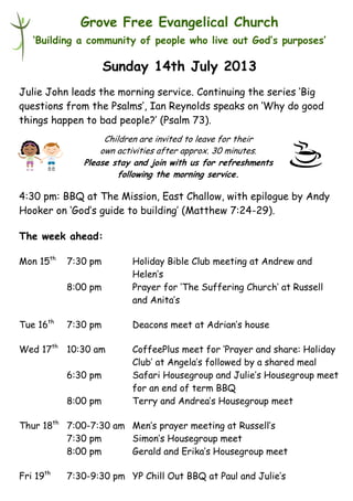 Children are invited to leave for their
own activities after approx. 30 minutes.
Please stay and join with us for refreshments
following the morning service.
Grove Free Evangelical Church
‘Building a community of people who live out God’s purposes’
Sunday 14th July 2013
Julie John leads the morning service. Continuing the series ‘Big
questions from the Psalms’, Ian Reynolds speaks on ‘Why do good
things happen to bad people?’ (Psalm 73).
4:30 pm: BBQ at The Mission, East Challow, with epilogue by Andy
Hooker on ‘God’s guide to building’ (Matthew 7:24-29).
The week ahead:
Mon 15th
7:30 pm Holiday Bible Club meeting at Andrew and
Helen’s
8:00 pm Prayer for ‘The Suffering Church’ at Russell
and Anita’s
Tue 16th
7:30 pm Deacons meet at Adrian’s house
Wed 17th
10:30 am CoffeePlus meet for ‘Prayer and share: Holiday
Club’ at Angela’s followed by a shared meal
6:30 pm Safari Housegroup and Julie’s Housegroup meet
for an end of term BBQ
8:00 pm Terry and Andrea’s Housegroup meet
Thur 18th
7:00-7:30 am Men’s prayer meeting at Russell’s
7:30 pm Simon’s Housegroup meet
8:00 pm Gerald and Erika’s Housegroup meet
Fri 19th
7:30-9:30 pm YP Chill Out BBQ at Paul and Julie’s
 