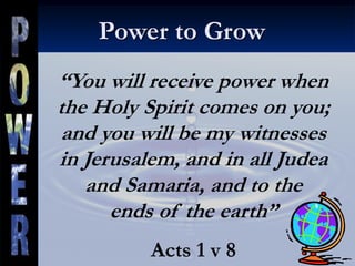 Power to Grow
“You will receive power when
the Holy Spirit comes on you;
and you will be my witnesses
in Jerusalem, and in all Judea
and Samaria, and to the
ends of the earth”
Acts 1 v 8
 