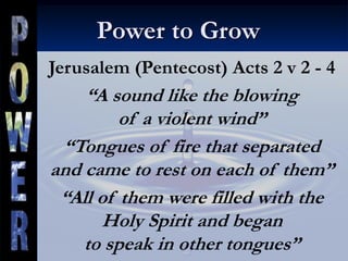 Power to Grow
Jerusalem (Pentecost) Acts 2 v 2 - 4
“A sound like the blowing
of a violent wind”
“Tongues of fire that separated
and came to rest on each of them”
“All of them were filled with the
Holy Spirit and began
to speak in other tongues”
 