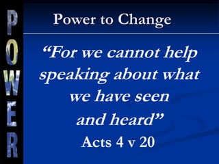 Power to Change
“For we cannot help
speaking about what
we have seen
and heard”
Acts 4 v 20
 