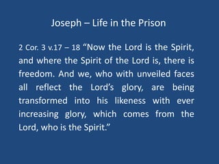 Joseph – Life in the Prison
2 Cor. 3 v.17 – 18 “Now the Lord is the Spirit,
and where the Spirit of the Lord is, there is
freedom. And we, who with unveiled faces
all reflect the Lord’s glory, are being
transformed into his likeness with ever
increasing glory, which comes from the
Lord, who is the Spirit.”
 