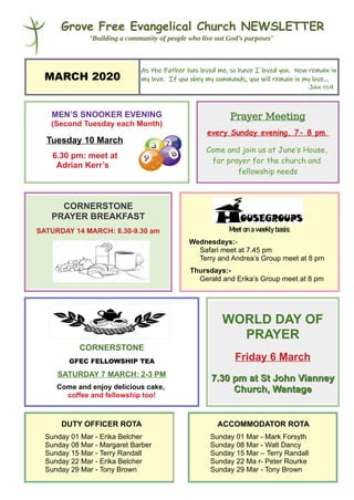 Grove Free Evangelical Church NEWSLETTER
‘Building a community of people who live out God’s purposes’
MARCH 2020
As the Father has loved me, so have I loved you. Now remain in
my love. If you obey my commands, you will remain in my love...
John 15:9
MEN’S SNOOKER EVENING
(Second Tuesday each Month)
Tuesday 10 March
6.30 pm: meet at
Adrian Kerr’s
Prayer Meeting
every Sunday evening, 7- 8 pm
Come and join us at June’s House,
for prayer for the church and
fellowship needs
CORNERSTONE
PRAYER BREAKFAST
SATURDAY 14 MARCH: 8.30-9.30 am Meetonaweeklybasis:
Wednesdays:-
Safari meet at 7.45 pm
Terry and Andrea’s Group meet at 8 pm
Thursdays:-
Gerald and Erika’s Group meet at 8 pm
CORNERSTONE
GFEC FELLOWSHIP TEA
SATURDAY 7 MARCH: 2-3 PM
Come and enjoy delicious cake,
coffee and fellowship too!
WORLD DAY OF
PRAYER
Friday 6 March
7.30 pm at St John Vianney7.30 pm at St John Vianney
Church, WantageChurch, Wantage
DUTY OFFICER ROTA
Sunday 01 Mar - Erika Belcher
Sunday 08 Mar - Margaret Barber
Sunday 15 Mar - Terry Randall
Sunday 22 Mar - Erika Belcher
Sunday 29 Mar - Tony Brown
ACCOMMODATOR ROTA
Sunday 01 Mar - Mark Forsyth
Sunday 08 Mar - Walt Dancy
Sunday 15 Mar – Terry Randall
Sunday 22 Ma r- Peter Rourke
Sunday 29 Mar - Tony Brown
 