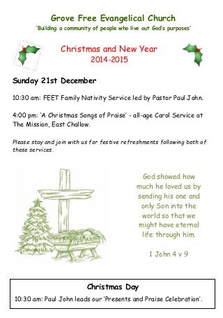 Grove Free Evangelical Church
‘Building a community of people who live out God’s purposes’
God showed how
much he loved us by
sending his one and
only Son into the
world so that we
might have eternal
life through him.
1 John 4 v 9
Sunday 21st December
10:30 am: FEET Family Nativity Service led by Pastor Paul John.
4:00 pm: ‘A Christmas Songs of Praise’ - all-age Carol Service at
The Mission, East Challow.
Please stay and join with us for festive refreshments following both of
these services.
Christmas and New Year
2014-2015
Christmas Day
10:30 am: Paul John leads our ‘Presents and Praise Celebration’.
 