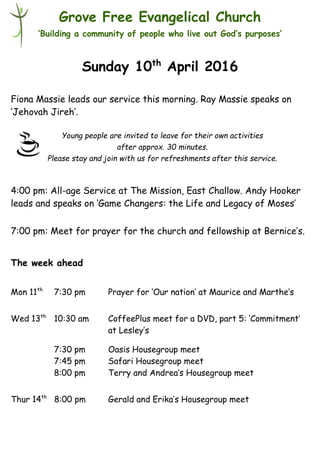 Young people are invited to leave for their own activities
after approx. 30 minutes.
Please stay and join with us for refreshments after this service.
Grove Free Evangelical Church
‘Building a community of people who live out God’s purposes’
Sunday 10th
April 2016
Fiona Massie leads our service this morning. Ray Massie speaks on
‘Jehovah Jireh’.
4:00 pm: All-age Service at The Mission, East Challow. Andy Hooker
leads and speaks on ‘Game Changers: the Life and Legacy of Moses’
7:00 pm: Meet for prayer for the church and fellowship at Bernice’s.
The week ahead
Mon 11th
7:30 pm Prayer for ‘Our nation’ at Maurice and Marthe’s
Wed 13th
10:30 am CoffeePlus meet for a DVD, part 5: ‘Commitment’
at Lesley’s
7:30 pm Oasis Housegroup meet
7:45 pm Safari Housegroup meet
8:00 pm Terry and Andrea’s Housegroup meet
Thur 14th
8:00 pm Gerald and Erika’s Housegroup meet
 