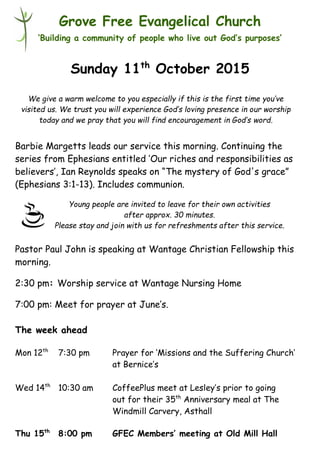 Young people are invited to leave for their own activities
after approx. 30 minutes.
Please stay and join with us for refreshments after this service.
Grove Free Evangelical Church
‘Building a community of people who live out God’s purposes’
Sunday 11th
October 2015
Barbie Margetts leads our service this morning. Continuing the
series from Ephesians entitled ’Our riches and responsibilities as
believers’, Ian Reynolds speaks on “The mystery of God's grace”
(Ephesians 3:1-13). Includes communion.
Pastor Paul John is speaking at Wantage Christian Fellowship this
morning.
2:30 pm: Worship service at Wantage Nursing Home
7:00 pm: Meet for prayer at June’s.
The week ahead
Mon 12th
7:30 pm Prayer for ‘Missions and the Suffering Church’
at Bernice’s
Wed 14th
10:30 am CoffeePlus meet at Lesley’s prior to going
out for their 35th
Anniversary meal at The
Windmill Carvery, Asthall
Thu 15th
8:00 pm GFEC Members’ meeting at Old Mill Hall
We give a warm welcome to you especially if this is the first time you’ve
visited us. We trust you will experience God’s loving presence in our worship
today and we pray that you will find encouragement in God’s word.
 