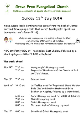 Children and young people are invited to leave for their
own activities after approx. 30 minutes.
Please stay and join with us for refreshments after this service.
Grove Free Evangelical Church
‘Building a community of people who live out God’s purposes’
Sunday 13th
July 2014
Fiona Massie leads. Continuing the series from the book of James
entitled ‘Developing a faith that works’, Ian Reynolds speaks on
‘Money matters’ (James 5:1-6).
4:00 pm: Family BBQ at The Mission, East Challow. Followed by a
short epilogue entitled ‘A BBQ with Jesus’.
Mon 14th
7:30 pm Young people’s Housegroup meet
7:30 pm Prayer for ‘The Growth of the Church’ at Paul
and Julie’s house.
Tue 15th
7:30 pm Deacons meet
Wed 16th
10:30 am CoffeePlus meet for ‘Prayer and Share: Holiday
Bible Club’ with Debbie Hooker and Erika
Belcher, at Angela’s, followed by a shared meal.
6:30 pm Safari Housegroup meet for a BBQ at Katrina’s
7:30 pm Oasis Housegroup meet
8:00 pm Julie’s Housegroup meet
8:00 pm Terry and Andrea’s Housegroup meet
Thu 17th
8:00 pm Gerald and Erika’s Housegroup meet
The week ahead:
 