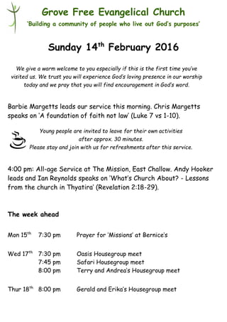 Young people are invited to leave for their own activities
after approx. 30 minutes.
Please stay and join with us for refreshments after this service.
Grove Free Evangelical Church
‘Building a community of people who live out God’s purposes’
Sunday 14th
February 2016
Barbie Margetts leads our service this morning. Chris Margetts
speaks on ‘A foundation of faith not law’ (Luke 7 vs 1-10).
4:00 pm: All-age Service at The Mission, East Challow. Andy Hooker
leads and Ian Reynolds speaks on ‘What’s Church About? - Lessons
from the church in Thyatira’ (Revelation 2:18-29).
The week ahead
Mon 15th
7:30 pm Prayer for ‘Missions’ at Bernice’s
Wed 17th
7:30 pm Oasis Housegroup meet
7:45 pm Safari Housegroup meet
8:00 pm Terry and Andrea’s Housegroup meet
Thur 18th
8:00 pm Gerald and Erika’s Housegroup meet
We give a warm welcome to you especially if this is the first time you’ve
visited us. We trust you will experience God’s loving presence in our worship
today and we pray that you will find encouragement in God’s word.
 
