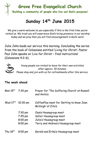 Young people are invited to leave for their own activities
after approx. 30 minutes.
Please stay and join with us for refreshments after this service.
Grove Free Evangelical Church
‘Building a community of people who live out God’s purposes’
Sunday 14th
June 2015
Julie John leads our service this morning. Concluding the series
from the book of Colossians entitled ‘Living for Christ’; Pastor
Paul John speaks on ‘Live for Christ – final instructions’
(Colossians 4:2-6).
The week ahead
Mon 15th
7:30 pm Prayer for ‘The Suffering Church’ at Russell
and Anita’s
Wed 17th
10:30 am CoffeePlus meet for ‘Getting to know Jean
McVeigh’ at Zita’s
7:30 pm Oasis Housegroup meet
7:45 pm Safari Housegroup meet
8:00 pm Julie’s Housegroup meet
8:00 pm Terry and Andrea’s Housegroup meet
Thu 18th
8:00 pm Gerald and Erika’s Housegroup meet
We give a warm welcome to you especially if this is the first time you’ve
visited us. We trust you will experience God’s loving presence in our worship
today and we pray that you will find encouragement in God’s word.
 
