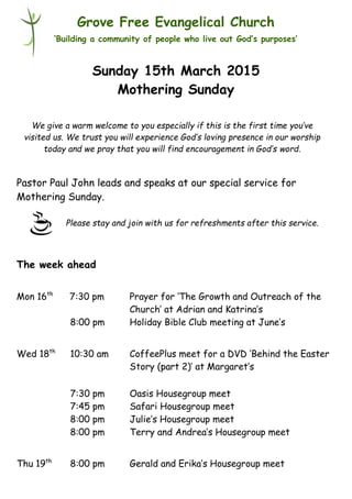 Please stay and join with us for refreshments after this service.
Grove Free Evangelical Church
‘Building a community of people who live out God’s purposes’
Sunday 15th March 2015
Mothering Sunday
Pastor Paul John leads and speaks at our special service for
Mothering Sunday.
The week ahead
Mon 16th
7:30 pm Prayer for ‘The Growth and Outreach of the
Church’ at Adrian and Katrina’s
8:00 pm Holiday Bible Club meeting at June’s
Wed 18th
10:30 am CoffeePlus meet for a DVD ‘Behind the Easter
Story (part 2)’ at Margaret’s
7:30 pm Oasis Housegroup meet
7:45 pm Safari Housegroup meet
8:00 pm Julie’s Housegroup meet
8:00 pm Terry and Andrea’s Housegroup meet
Thu 19th
8:00 pm Gerald and Erika’s Housegroup meet
We give a warm welcome to you especially if this is the first time you’ve
visited us. We trust you will experience God’s loving presence in our worship
today and we pray that you will find encouragement in God’s word.
 
