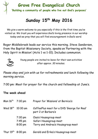 Young people are invited to leave for their own activities
after approx. 30 minutes.
Grove Free Evangelical Church
‘Building a community of people who live out God’s purposes’
Sunday 15th
May 2016
Roger Middlebrook leads our service this morning. Steve Sanderson,
from the Baptist Missionary Society, speaks on ‘Partnering with the
Holy Spirit in Mission’ (Acts 1 vs 1-10). Includes communion.
Please stay and join with us for refreshments and lunch following the
morning service.
7:00 pm: Meet for prayer for the church and fellowship at June’s.
The week ahead
Mon 16th
7:30 pm Prayer for ‘Missions’ at Bernice’s
Wed 18th
10:30 am CoffeePlus meet for a DVD ‘George for Real’
part 2 at Barbara’s
7:30 pm Oasis Housegroup meet
7:45 pm Safari Housegroup meet
8:00 pm Terry and Andrea’s Housegroup meet
Thur 19th
8:00 pm Gerald and Erika’s Housegroup meet
We give a warm welcome to you especially if this is the first time you’ve
visited us. We trust you will experience God’s loving presence in our worship
today and we pray that you will find encouragement in God’s word.
 